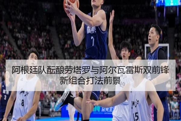 阿根廷队酝酿劳塔罗与阿尔瓦雷斯双前锋新组合打法前景