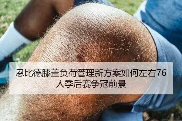 恩比德膝盖负荷管理新方案如何左右76人季后赛争冠前景