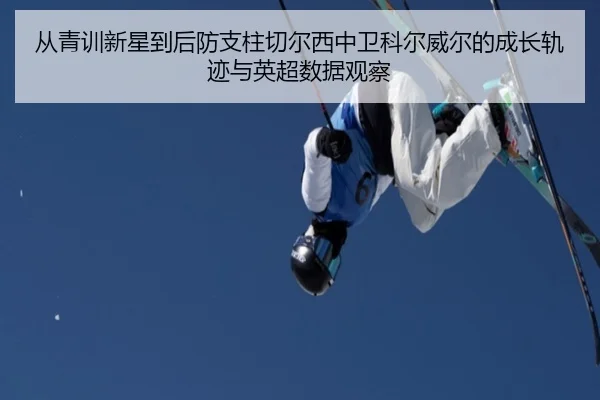 从青训新星到后防支柱切尔西中卫科尔威尔的成长轨迹与英超数据观察